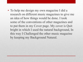 • To help me design my own magazine I did a
research on different music magazines to give me
an idea of how things would be done. I took
some of the conventions of other magazines and
to put them in my Cover page. My cover is Quit
bright in which I used the natural background, In
this way I Challenged the other music magazine
by keeping my Background Natural.
 