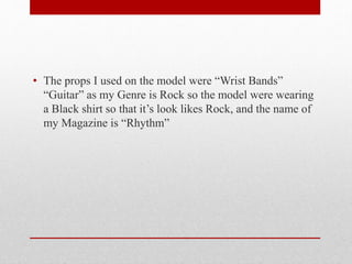 • The props I used on the model were “Wrist Bands”
“Guitar” as my Genre is Rock so the model were wearing
a Black shirt so that it’s look likes Rock, and the name of
my Magazine is “Rhythm”
 