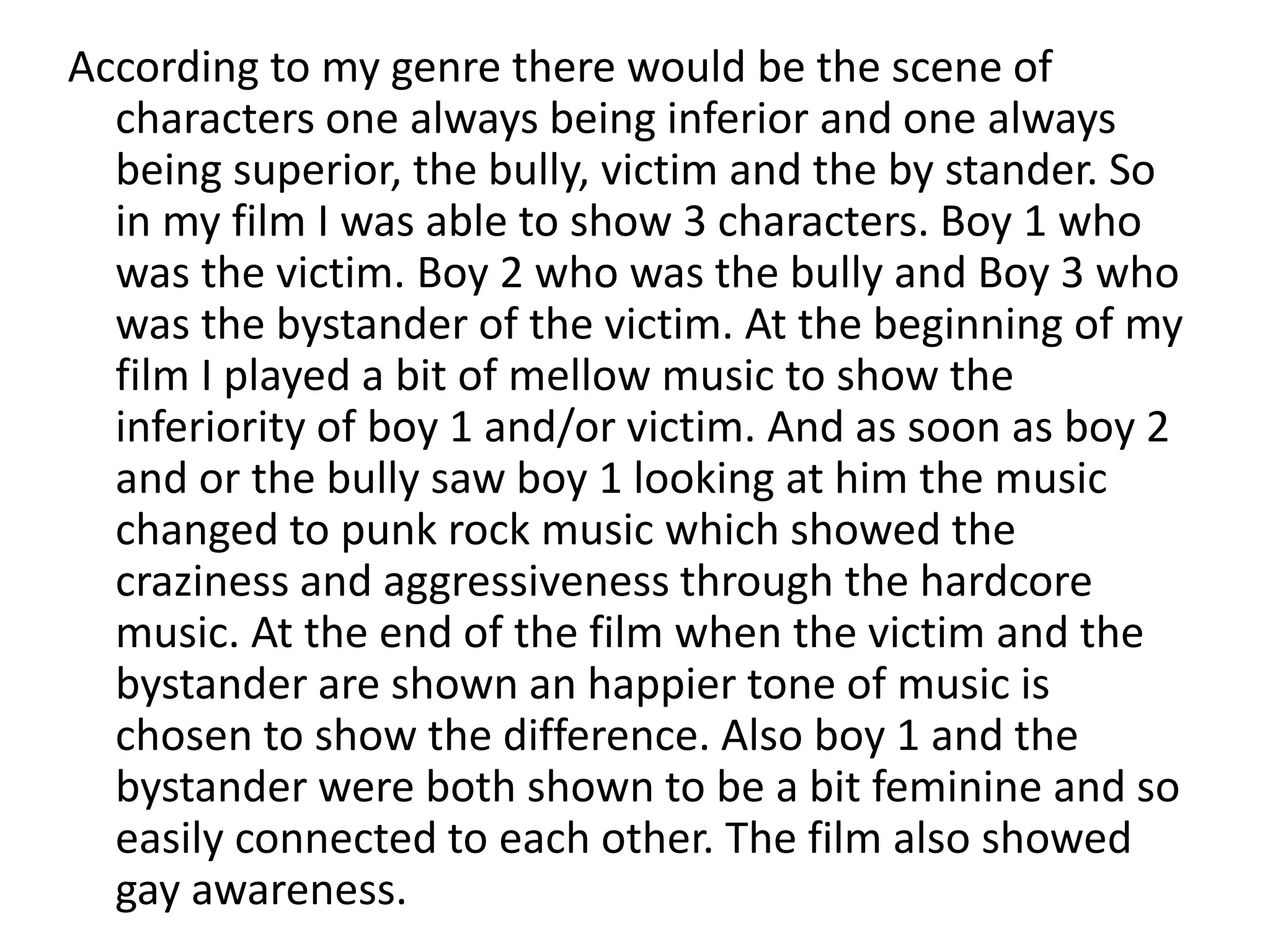 According to my genre there would be the scene of
characters one always being inferior and one always
being superior, the bully, victim and the by stander. So
in my film I was able to show 3 characters. Boy 1 who
was the victim. Boy 2 who was the bully and Boy 3 who
was the bystander of the victim. At the beginning of my
film I played a bit of mellow music to show the
inferiority of boy 1 and/or victim. And as soon as boy 2
and or the bully saw boy 1 looking at him the music
changed to punk rock music which showed the
craziness and aggressiveness through the hardcore
music. At the end of the film when the victim and the
bystander are shown an happier tone of music is
chosen to show the difference. Also boy 1 and the
bystander were both shown to be a bit feminine and so
easily connected to each other. The film also showed
gay awareness.
 