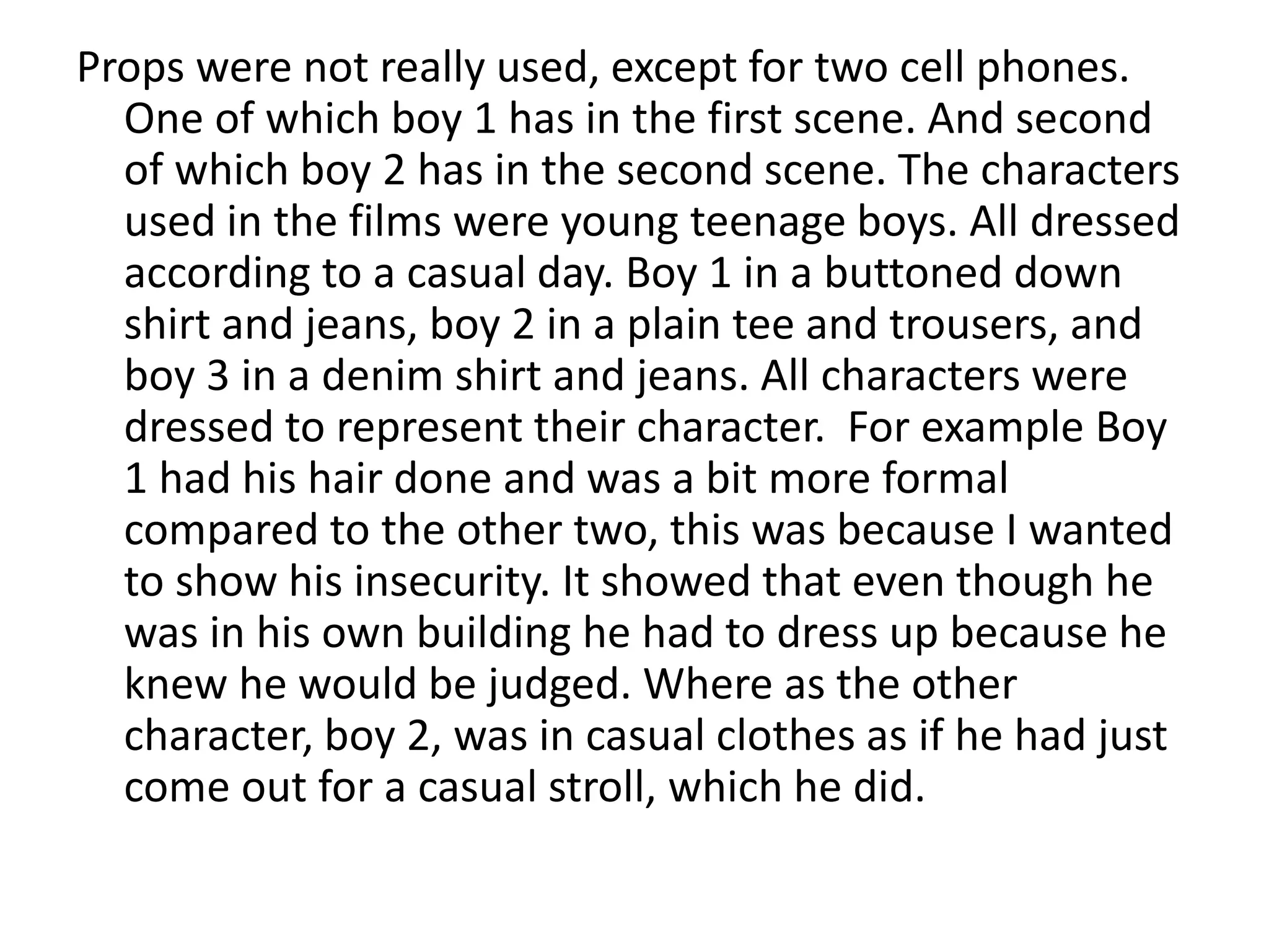 Props were not really used, except for two cell phones.
One of which boy 1 has in the first scene. And second
of which boy 2 has in the second scene. The characters
used in the films were young teenage boys. All dressed
according to a casual day. Boy 1 in a buttoned down
shirt and jeans, boy 2 in a plain tee and trousers, and
boy 3 in a denim shirt and jeans. All characters were
dressed to represent their character. For example Boy
1 had his hair done and was a bit more formal
compared to the other two, this was because I wanted
to show his insecurity. It showed that even though he
was in his own building he had to dress up because he
knew he would be judged. Where as the other
character, boy 2, was in casual clothes as if he had just
come out for a casual stroll, which he did.
 