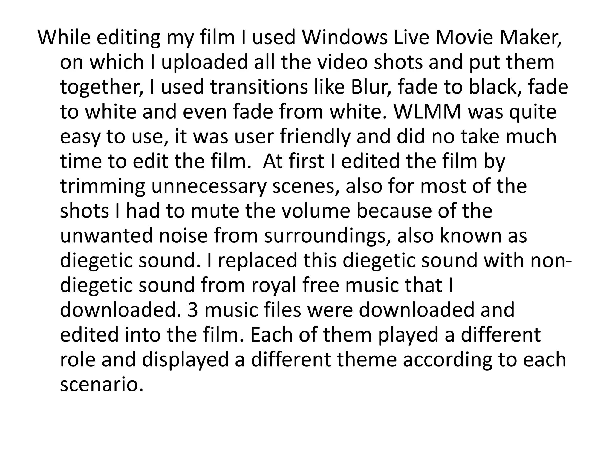 While editing my film I used Windows Live Movie Maker,
on which I uploaded all the video shots and put them
together, I used transitions like Blur, fade to black, fade
to white and even fade from white. WLMM was quite
easy to use, it was user friendly and did no take much
time to edit the film. At first I edited the film by
trimming unnecessary scenes, also for most of the
shots I had to mute the volume because of the
unwanted noise from surroundings, also known as
diegetic sound. I replaced this diegetic sound with non-
diegetic sound from royal free music that I
downloaded. 3 music files were downloaded and
edited into the film. Each of them played a different
role and displayed a different theme according to each
scenario.
 