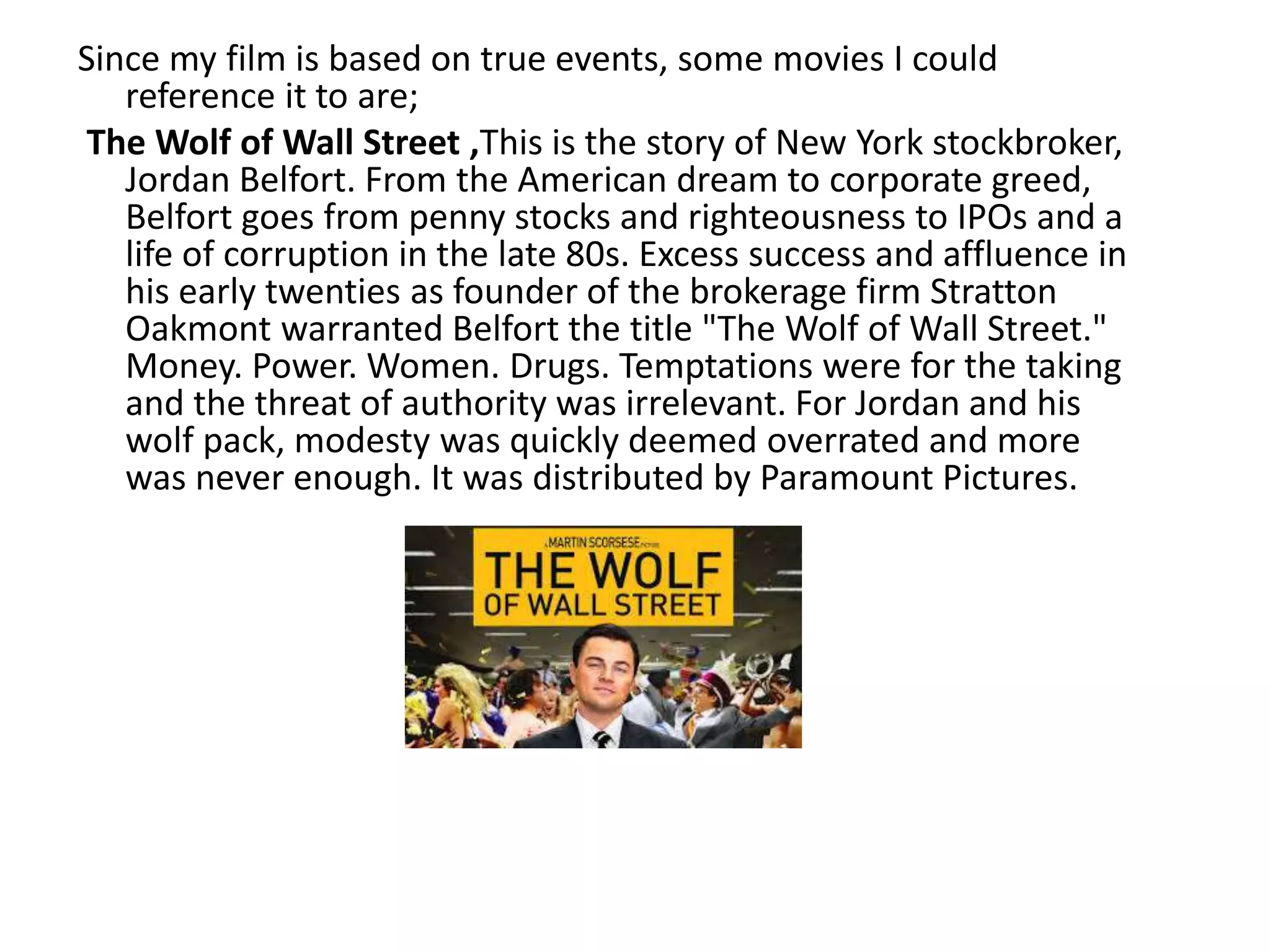 Since my film is based on true events, some movies I could
reference it to are;
The Wolf of Wall Street ,This is the story of New York stockbroker,
Jordan Belfort. From the American dream to corporate greed,
Belfort goes from penny stocks and righteousness to IPOs and a
life of corruption in the late 80s. Excess success and affluence in
his early twenties as founder of the brokerage firm Stratton
Oakmont warranted Belfort the title "The Wolf of Wall Street."
Money. Power. Women. Drugs. Temptations were for the taking
and the threat of authority was irrelevant. For Jordan and his
wolf pack, modesty was quickly deemed overrated and more
was never enough. It was distributed by Paramount Pictures.
 