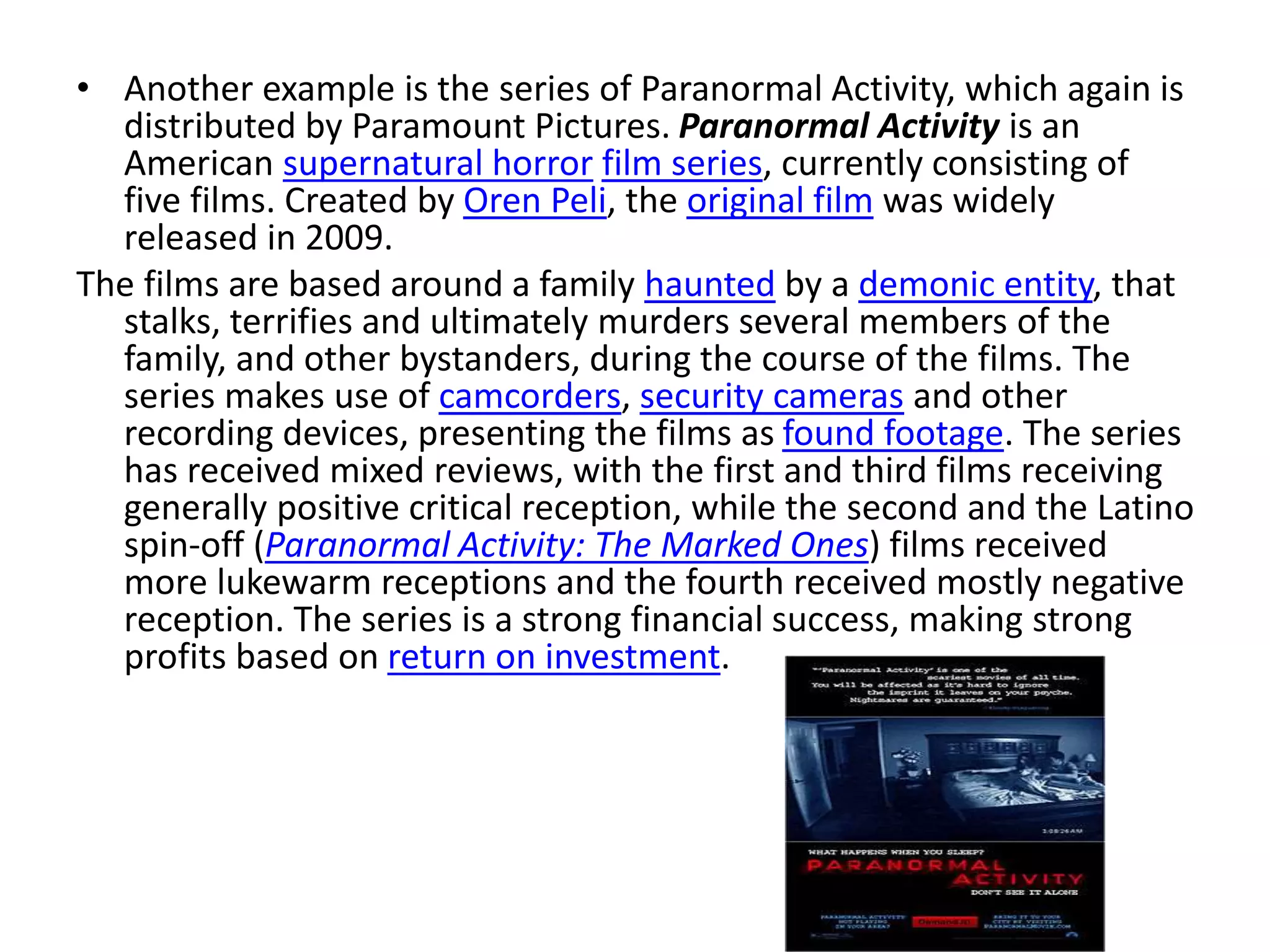 • Another example is the series of Paranormal Activity, which again is
distributed by Paramount Pictures. Paranormal Activity is an
American supernatural horror film series, currently consisting of
five films. Created by Oren Peli, the original film was widely
released in 2009.
The films are based around a family haunted by a demonic entity, that
stalks, terrifies and ultimately murders several members of the
family, and other bystanders, during the course of the films. The
series makes use of camcorders, security cameras and other
recording devices, presenting the films as found footage. The series
has received mixed reviews, with the first and third films receiving
generally positive critical reception, while the second and the Latino
spin-off (Paranormal Activity: The Marked Ones) films received
more lukewarm receptions and the fourth received mostly negative
reception. The series is a strong financial success, making strong
profits based on return on investment.
 