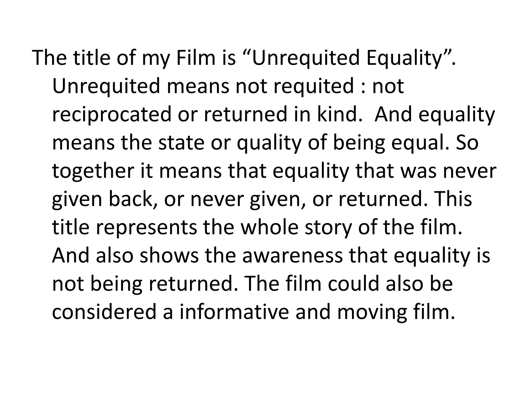 The title of my Film is “Unrequited Equality”.
Unrequited means not requited : not
reciprocated or returned in kind. And equality
means the state or quality of being equal. So
together it means that equality that was never
given back, or never given, or returned. This
title represents the whole story of the film.
And also shows the awareness that equality is
not being returned. The film could also be
considered a informative and moving film.
 