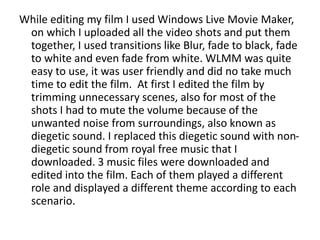 While editing my film I used Windows Live Movie Maker,
on which I uploaded all the video shots and put them
together, I used transitions like Blur, fade to black, fade
to white and even fade from white. WLMM was quite
easy to use, it was user friendly and did no take much
time to edit the film. At first I edited the film by
trimming unnecessary scenes, also for most of the
shots I had to mute the volume because of the
unwanted noise from surroundings, also known as
diegetic sound. I replaced this diegetic sound with non-
diegetic sound from royal free music that I
downloaded. 3 music files were downloaded and
edited into the film. Each of them played a different
role and displayed a different theme according to each
scenario.
 