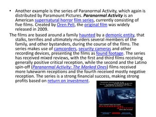 • Another example is the series of Paranormal Activity, which again is
distributed by Paramount Pictures. Paranormal Activity is an
American supernatural horror film series, currently consisting of
five films. Created by Oren Peli, the original film was widely
released in 2009.
The films are based around a family haunted by a demonic entity, that
stalks, terrifies and ultimately murders several members of the
family, and other bystanders, during the course of the films. The
series makes use of camcorders, security cameras and other
recording devices, presenting the films as found footage. The series
has received mixed reviews, with the first and third films receiving
generally positive critical reception, while the second and the Latino
spin-off (Paranormal Activity: The Marked Ones) films received
more lukewarm receptions and the fourth received mostly negative
reception. The series is a strong financial success, making strong
profits based on return on investment.
 