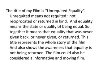 The title of my Film is “Unrequited Equality”.
Unrequited means not requited : not
reciprocated or returned in kind. And equality
means the state or quality of being equal. So
together it means that equality that was never
given back, or never given, or returned. This
title represents the whole story of the film.
And also shows the awareness that equality is
not being returned. The film could also be
considered a informative and moving film.
 