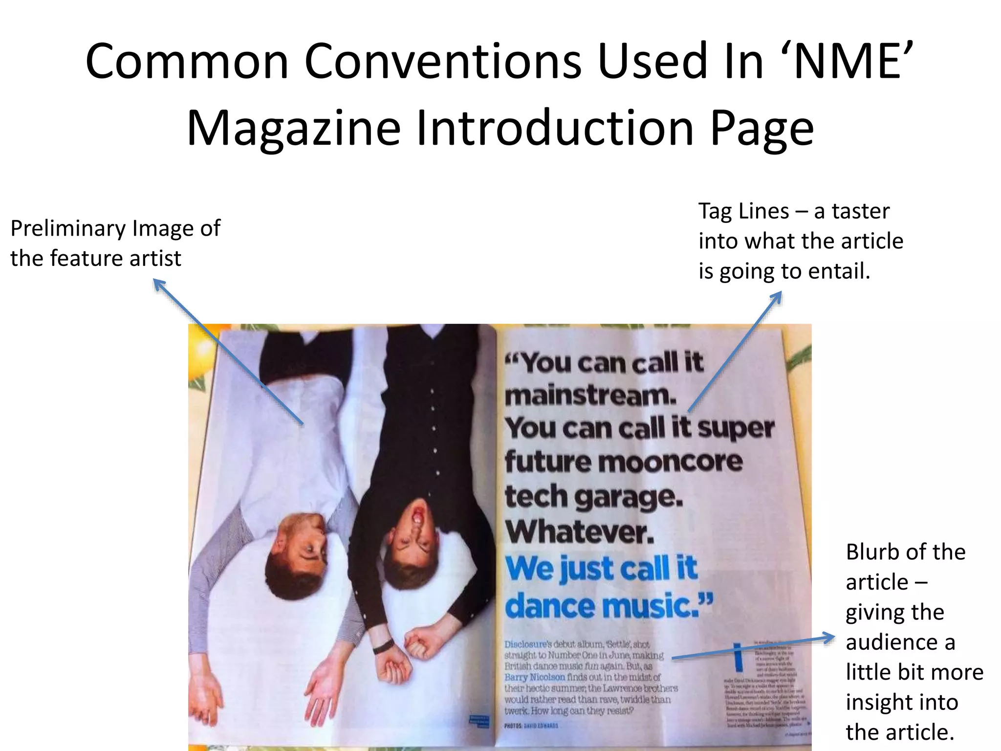 Common Conventions Used In ‘NME’
Magazine Introduction Page
Preliminary Image of
the feature artist
Tag Lines – a taster
into what the article
is going to entail.
Blurb of the
article –
giving the
audience a
little bit more
insight into
the article.
 
