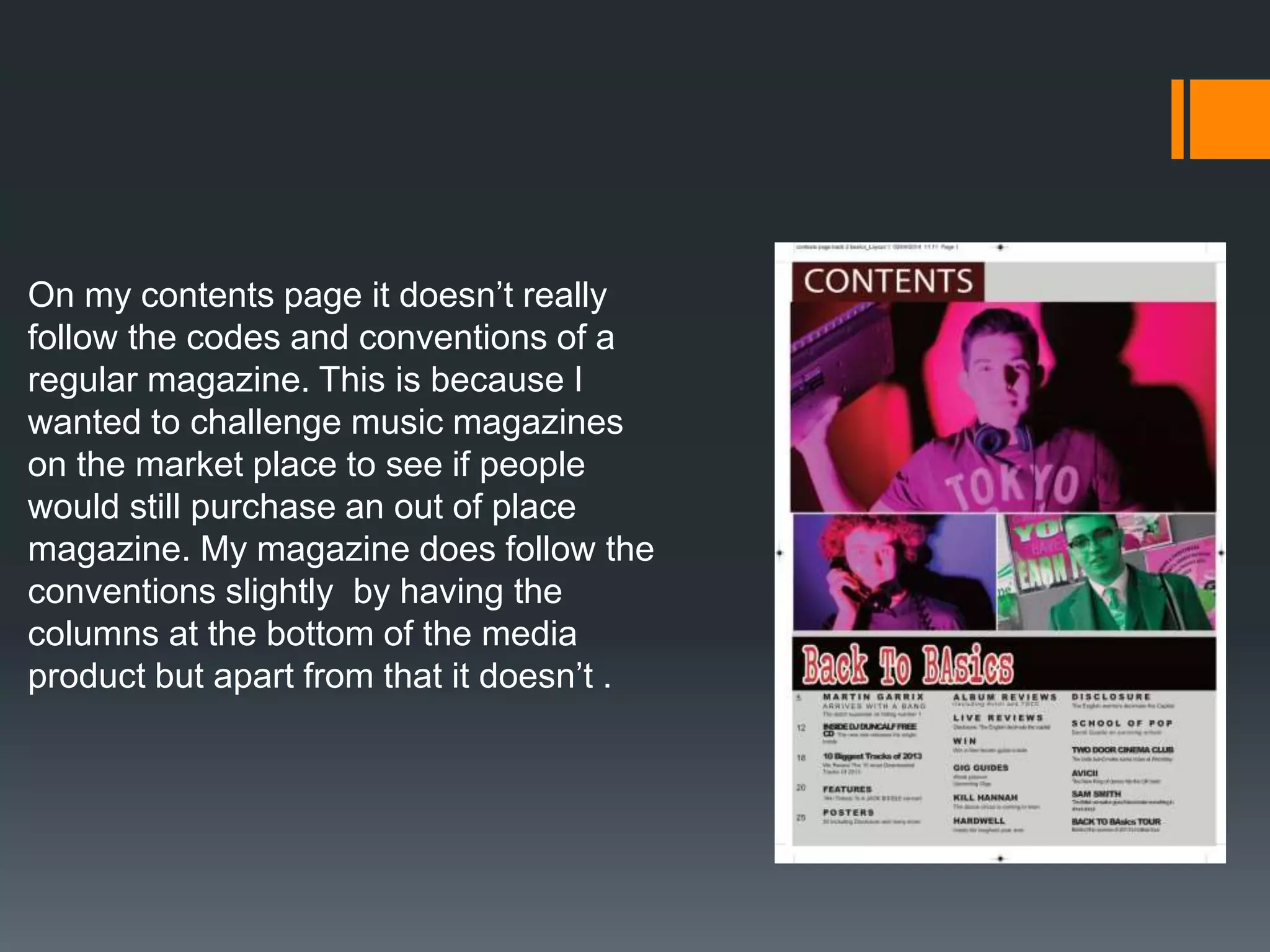 On my contents page it doesn’t really
follow the codes and conventions of a
regular magazine. This is because I
wanted to challenge music magazines
on the market place to see if people
would still purchase an out of place
magazine. My magazine does follow the
conventions slightly by having the
columns at the bottom of the media
product but apart from that it doesn’t .
 