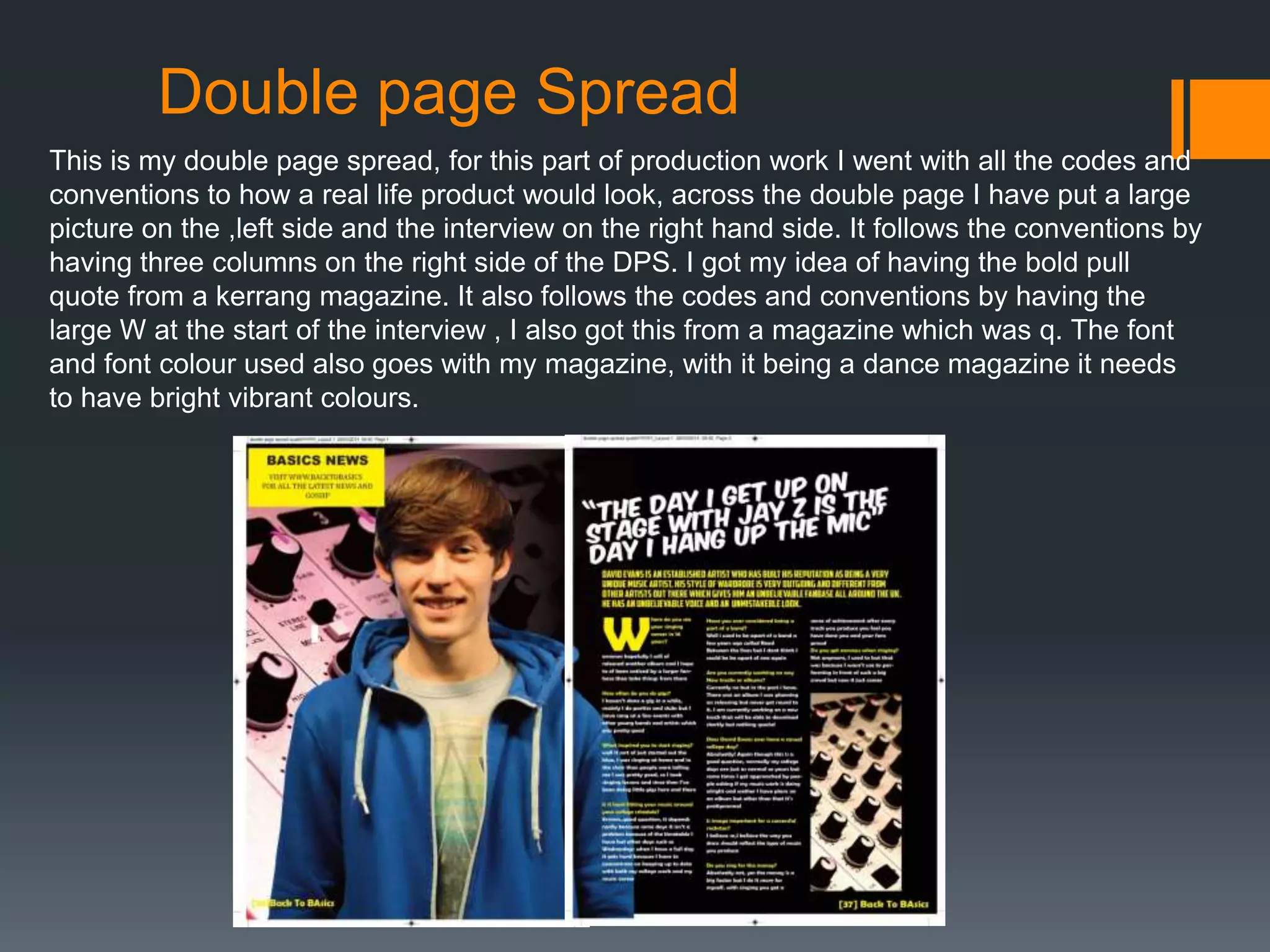 Double page Spread
This is my double page spread, for this part of production work I went with all the codes and
conventions to how a real life product would look, across the double page I have put a large
picture on the ,left side and the interview on the right hand side. It follows the conventions by
having three columns on the right side of the DPS. I got my idea of having the bold pull
quote from a kerrang magazine. It also follows the codes and conventions by having the
large W at the start of the interview , I also got this from a magazine which was q. The font
and font colour used also goes with my magazine, with it being a dance magazine it needs
to have bright vibrant colours.
 