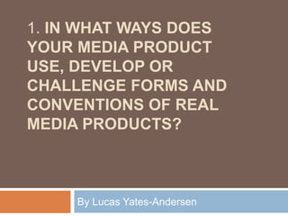 1. IN WHAT WAYS DOES
YOUR MEDIA PRODUCT
USE, DEVELOP OR
CHALLENGE FORMS AND
CONVENTIONS OF REAL
MEDIA PRODUCTS?
By Lucas Yates-Andersen
 