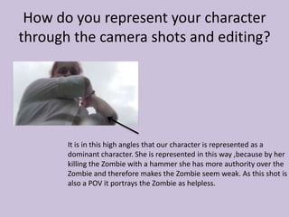 How do you represent your character
through the camera shots and editing?
It is in this high angles that our character is represented as a
dominant character. She is represented in this way ,because by her
killing the Zombie with a hammer she has more authority over the
Zombie and therefore makes the Zombie seem weak. As this shot is
also a POV it portrays the Zombie as helpless.
 