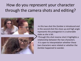 How do you represent your character
through the camera shots and editing?
-In this two shot the Zombie is introduced and
in the second shot the close up and high angle
represents the protagonist in a vulnerable
state as she is bit.
-Through this shot reverse shot it highlights a
relationship between the two characters.
-It is open to interpretation whether these
two characters were related or whether the
Zombie happened to wander.
 