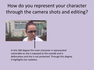 How do you represent your character
through the camera shots and editing?
In this 360 degree the main character is represented
vulnerable as she is exposed to the outside and is
defenceless and she is not protected. Through this degree
it highlights her isolation.
 