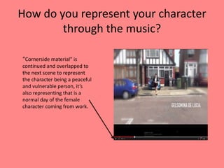 How do you represent your character
through the music?
“Cornerside material” is
continued and overlapped to
the next scene to represent
the character being a peaceful
and vulnerable person, it’s
also representing that is a
normal day of the female
character coming from work.
 
