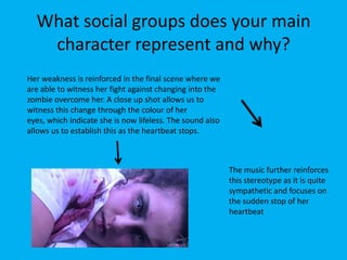 What social groups does your main
character represent and why?
Her weakness is reinforced in the final scene where we
are able to witness her fight against changing into the
zombie overcome her. A close up shot allows us to
witness this change through the colour of her
eyes, which indicate she is now lifeless. The sound also
allows us to establish this as the heartbeat stops.
The music further reinforces
this stereotype as it is quite
sympathetic and focuses on
the sudden stop of her
heartbeat
 