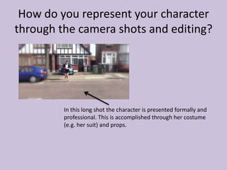 How do you represent your character
through the camera shots and editing?
In this long shot the character is presented formally and
professional. This is accomplished through her costume
(e.g. her suit) and props.
 
