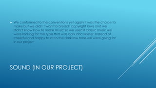 SOUND (IN OUR PROJECT)
 We conformed to the conventions yet again it was the choice to
make but we didn’t want to breach copyright laws and we
didn’t know how to make music so we used it classic music we
were looking for the type that was dark and sinister. Instead of
cheerful and happy to at to the dark low tone we were going for
in our project
 