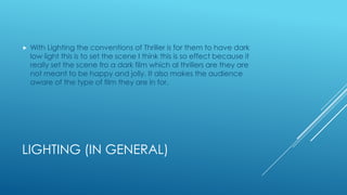 LIGHTING (IN GENERAL)
 With Lighting the conventions of Thriller is for them to have dark
low light this is to set the scene I think this is so effect because it
really set the scene fro a dark film which al thrillers are they are
not meant to be happy and jolly. It also makes the audience
aware of the type of film they are in for.
 