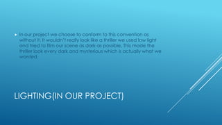 LIGHTING(IN OUR PROJECT)
 In our project we choose to conform to this convention as
without it. It wouldn’t really look like a thriller we used low light
and tried to film our scene as dark as possible. This made the
thriller look every dark and mysterious which is actually what we
wanted.
 