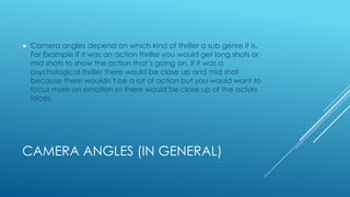 CAMERA ANGLES (IN GENERAL)
 Camera angles depend on which kind of thriller a sub genre it is.
For Example If it was an action thriller you would get long shots or
mid shots to show the action that’s going on. If it was a
psychological thriller there would be close up and mid shot
because there wouldn’t be a lot of action but you would want to
focus more on emotion so there would be close up of the actors
faces.
 