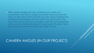 CAMERA ANGLES (IN OUR PROJECT)
 With camera angles with also conformed to codes and
conventions. We used a range of shots like close ups and mid
shots we also used a POV shot this was very useful in getting the
audience to emphasise with the victim who was throw in the
boot. We used a close up of the killer to get his facial expression
when we was looking/admiring his handy work. We didn’t have
any action so there so no long shots to get it in too.
 