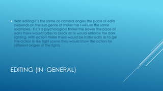 EDITING (IN GENERAL)
 With editing it’s the same as camera angles the pace of edits
depends on the sub genre of thriller the I will use the same
examples. If it’s a psychological thriller the slower the pace of
edits there would fades to black as tis would enforce the dark
lighting. With action thriller there would be faster edits as to get
the action in like fight scene they would show the action for
different angles of the fights.
 