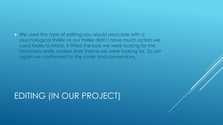 EDITING (IN OUR PROJECT)
 We used the type of editing you would associate with a
psychological thriller as our thriller didn’t have much action we
used fades to black. It fitted the look we were looking for the
blackness really added dark theme we were looking for. So yet
again we conformed to the code and conventions.
 