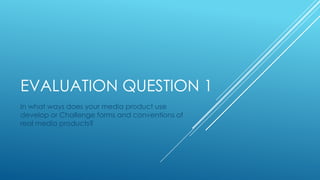 EVALUATION QUESTION 1
In what ways does your media product use
develop or Challenge forms and conventions of
real media products?
 