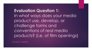 Evaluation Question 1:
In what ways does your media
product use, develop, or
challenge forms and
conventions of real media
products? (i.e. of film openings)
GEORGIA DUBERRY
 
