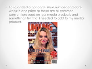 • I also added a bar code, issue number and date,
website and price as these are all common
conventions used on real media products and
something I felt that I needed to add to my media
product.
 