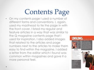 Contents Page
• On my contents page I used a number of
different forms and conventions. I, again,
used my masthead to tie the page in with
the front cover. I listed my regular and
feature articles in a way that was similar to
the Q magazine contents page that I
used for inspiration. I also added images
that related to the articles and page
numbers next to the articles to make them
easy to find within the magazine. I added
a letter from the editor which I found was
common within magazines and gave it a
more personal feel.
 