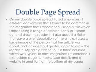 Double Page Spread
• On my double page spread I used a number of
different conventions that I found to be common in
the magazines that I researched. I used a title which
I made using a range of different fonts so it stood
out and drew the reader in. I also added a kicker
that gave a brief description of the article. I used a
large image of the person that the article was
about, and included pull quotes, again to draw the
reader in. My article was set out in three columns,
which was typical to most magazines I researched. I
also added page numbers, issue details and a
website in small font at the bottom of my pages.
 