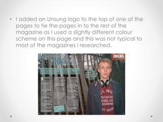 • I added an Unsung logo to the top of one of the
pages to tie the pages in to the rest of the
magazine as I used a slightly different colour
scheme on this page and this was not typical to
most of the magazines I researched.
 