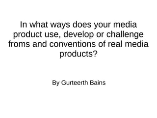 In what ways does your media
product use, develop or challenge
froms and conventions of real media
products?
By Gurteerth Bains
 
