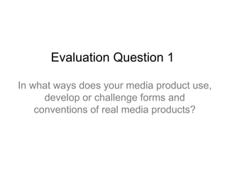 Evaluation Question 1
In what ways does your media product use,
develop or challenge forms and
conventions of real media products?
 