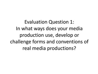 Evaluation Question 1:
In what ways does your media
production use, develop or
challenge forms and conventions of
real media productions?
 