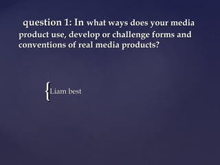 {{
question 1: Inquestion 1: In what ways does your mediawhat ways does your media
product use, develop or challenge forms andproduct use, develop or challenge forms and
conventions of real media products?conventions of real media products?
Liam bestLiam best
 