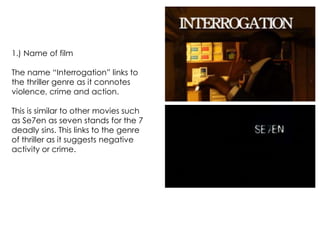 1.) Name of film
The name “Interrogation” links to
the thriller genre as it connotes
violence, crime and action.
This is similar to other movies such
as Se7en as seven stands for the 7
deadly sins. This links to the genre
of thriller as it suggests negative
activity or crime.
 