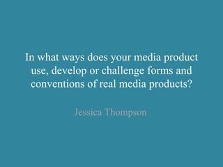In what ways does your media product
use, develop or challenge forms and
conventions of real media products?
Jessica Thompson
 