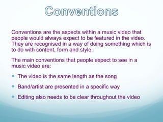 Conventions are the aspects within a music video that
people would always expect to be featured in the video.
They are recognised in a way of doing something which is
to do with content, form and style.
The main conventions that people expect to see in a
music video are:
 The video is the same length as the song
 Band/artist are presented in a specific way
 Editing also needs to be clear throughout the video
 