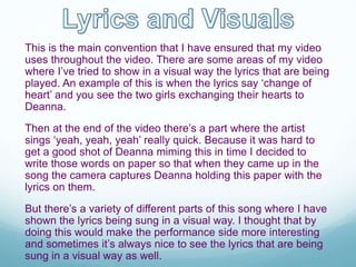 This is the main convention that I have ensured that my video
uses throughout the video. There are some areas of my video
where I’ve tried to show in a visual way the lyrics that are being
played. An example of this is when the lyrics say ‘change of
heart’ and you see the two girls exchanging their hearts to
Deanna.
Then at the end of the video there’s a part where the artist
sings ‘yeah, yeah, yeah’ really quick. Because it was hard to
get a good shot of Deanna miming this in time I decided to
write those words on paper so that when they came up in the
song the camera captures Deanna holding this paper with the
lyrics on them.
But there’s a variety of different parts of this song where I have
shown the lyrics being sung in a visual way. I thought that by
doing this would make the performance side more interesting
and sometimes it’s always nice to see the lyrics that are being
sung in a visual way as well.
 