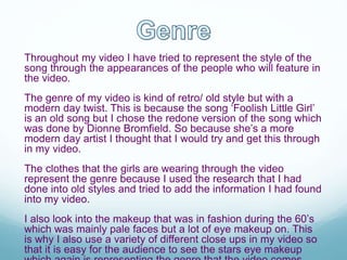 Throughout my video I have tried to represent the style of the
song through the appearances of the people who will feature in
the video.
The genre of my video is kind of retro/ old style but with a
modern day twist. This is because the song ‘Foolish Little Girl’
is an old song but I chose the redone version of the song which
was done by Dionne Bromfield. So because she’s a more
modern day artist I thought that I would try and get this through
in my video.
The clothes that the girls are wearing through the video
represent the genre because I used the research that I had
done into old styles and tried to add the information I had found
into my video.
I also look into the makeup that was in fashion during the 60’s
which was mainly pale faces but a lot of eye makeup on. This
is why I also use a variety of different close ups in my video so
that it is easy for the audience to see the stars eye makeup
 