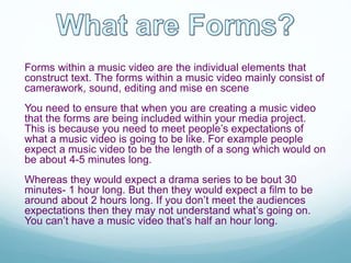 Forms within a music video are the individual elements that
construct text. The forms within a music video mainly consist of
camerawork, sound, editing and mise en scene
You need to ensure that when you are creating a music video
that the forms are being included within your media project.
This is because you need to meet people’s expectations of
what a music video is going to be like. For example people
expect a music video to be the length of a song which would on
be about 4-5 minutes long.
Whereas they would expect a drama series to be bout 30
minutes- 1 hour long. But then they would expect a film to be
around about 2 hours long. If you don’t meet the audiences
expectations then they may not understand what’s going on.
You can’t have a music video that’s half an hour long.
 