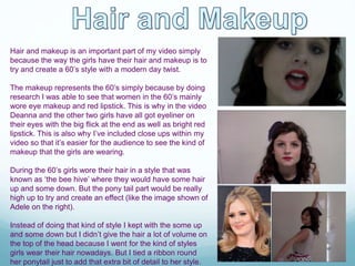 Hair and makeup is an important part of my video simply
because the way the girls have their hair and makeup is to
try and create a 60’s style with a modern day twist.
The makeup represents the 60’s simply because by doing
research I was able to see that women in the 60’s mainly
wore eye makeup and red lipstick. This is why in the video
Deanna and the other two girls have all got eyeliner on
their eyes with the big flick at the end as well as bright red
lipstick. This is also why I’ve included close ups within my
video so that it’s easier for the audience to see the kind of
makeup that the girls are wearing.
During the 60’s girls wore their hair in a style that was
known as ‘the bee hive’ where they would have some hair
up and some down. But the pony tail part would be really
high up to try and create an effect (like the image shown of
Adele on the right).
Instead of doing that kind of style I kept with the some up
and some down but I didn’t give the hair a lot of volume on
the top of the head because I went for the kind of styles
girls wear their hair nowadays. But I tied a ribbon round
her ponytail just to add that extra bit of detail to her style.
 