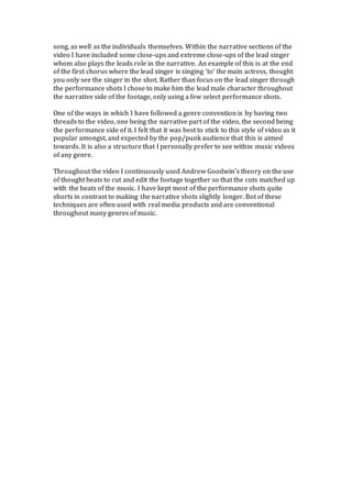 song, as well as the individuals themselves. Within the narrative sections of the
video I have included some close-ups and extreme close-ups of the lead singer
whom also plays the leads role in the narrative. An example of this is at the end
of the first chorus where the lead singer is singing ‘to’ the main actress, thought
you only see the singer in the shot. Rather than focus on the lead singer through
the performance shots I chose to make him the lead male character throughout
the narrative side of the footage, only using a few select performance shots.
One of the ways in which I have followed a genre convention is by having two
threads to the video, one being the narrative part of the video, the second being
the performance side of it. I felt that it was best to stick to this style of video as it
popular amongst, and expected by the pop/punk audience that this is aimed
towards. It is also a structure that I personally prefer to see within music videos
of any genre.
Throughout the video I continuously used Andrew Goodwin’s theory on the use
of thought beats to cut and edit the footage together so that the cuts matched up
with the beats of the music. I have kept most of the performance shots quite
shorts in contrast to making the narrative shots slightly longer. Bot of these
techniques are often used with real media products and are conventional
throughout many genres of music.
 