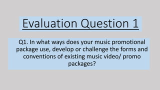 Evaluation Question 1
Q1. In what ways does your music promotional
package use, develop or challenge the forms and
conventions of existing music video/ promo
packages?
 