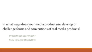 Inwhatwaysdoesyourmediaproductuse,developor
challengeformsandconventionsofrealmediaproducts?
EVALUATION QUESTION 1
AS MEDIA COURSEWORK
 