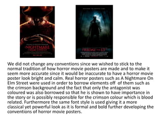 We did not change any conventions since we wished to stick to the
normal tradition of how horror movie posters are made and to make it
seem more accurate since it would be inaccurate to have a horror movie
poster look bright and calm. Real horror posters such as A Nightmare On
Elm Street were used in order to borrow elements off of them such as
the crimson background and the fact that only the antagonist was
coloured was also borrowed so that he is shown to have importance in
the story or is possibly responsible for the crimson colour which is blood
related. Furthermore the same font style is used giving it a more
classical yet powerful look as it is formal and bold further developing the
conventions of horror movie posters.
 