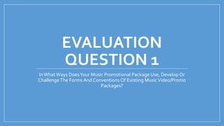 EVALUATION
QUESTION 1
InWhat Ways DoesYour Music Promotional Package Use, Develop Or
ChallengeThe Forms And Conventions Of Existing MusicVideo/Promo
Packages?
 